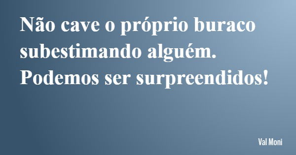 Não cave o próprio buraco subestimando alguém. Podemos ser surpreendidos!... Frase de Val Moni.
