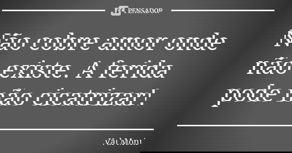 Não cobre amor onde não existe. A ferida pode não cicatrizar!... Frase de Val Moni.