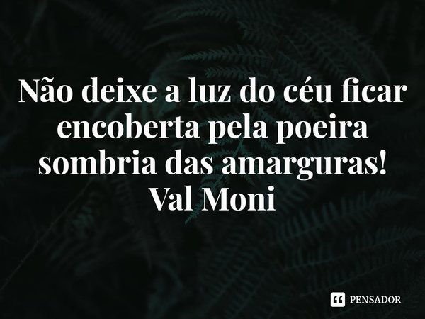⁠Não deixe a luz do céu ficar encoberta pela poeira sombria das amarguras!... Frase de Val Moni.