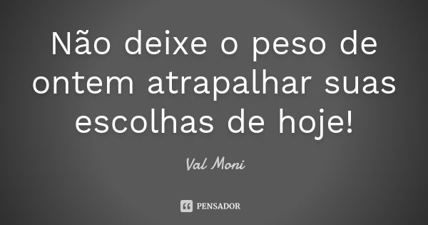 Não deixe o peso de ontem atrapalhar suas escolhas de hoje!... Frase de Val Moni.