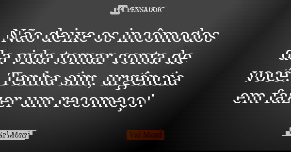 Não deixe os incômodos da vida tomar conta de você. Tenha sim, urgência em fazer um recomeço!... Frase de Val Moni.