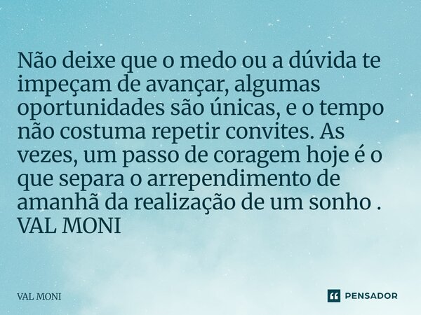  Não deixe que o medo ou a dúvida te impeçam de avançar, algumas oportunidades são únicas, e o tempo não costuma repetir convites. As vezes, um passo de corage... Frase de Val Moni.