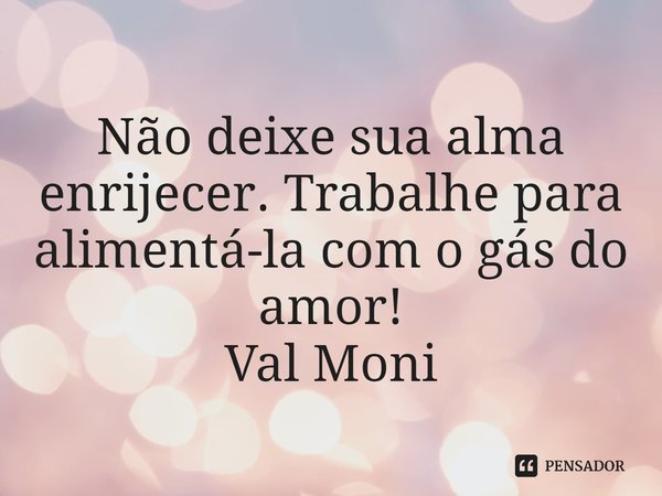 ⁠Não deixe sua alma enrijecer. Trabalhe para alimentá-la com o gás do amor!... Frase de Val Moni.