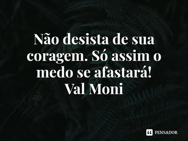 ⁠Não desista de sua coragem. Só assim o medo se afastará!... Frase de Val Moni.