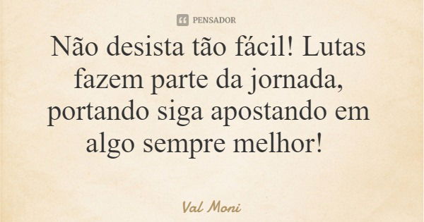 Não desista tão fácil! Lutas fazem parte da jornada, portando siga apostando em algo sempre melhor!... Frase de Val Moni.