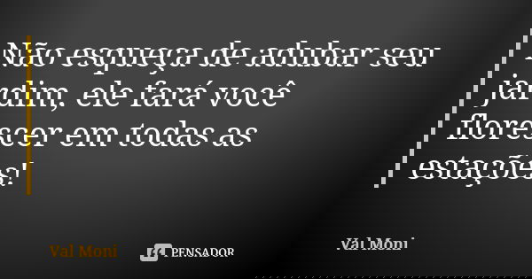 Não esqueça de adubar seu jardim, ele fará você florescer em todas as estações!... Frase de Val Moni.