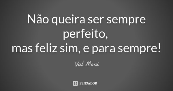 Não queira ser sempre perfeito, mas feliz sim, e para sempre!... Frase de Val Moni.