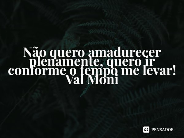 ⁠Não quero amadurecer plenamente, quero ir conforme o tempo me levar!... Frase de Val Moni.