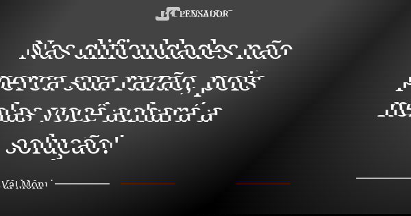 Nas dificuldades não perca sua razão, pois nelas você achará a solução!... Frase de Val Moni.