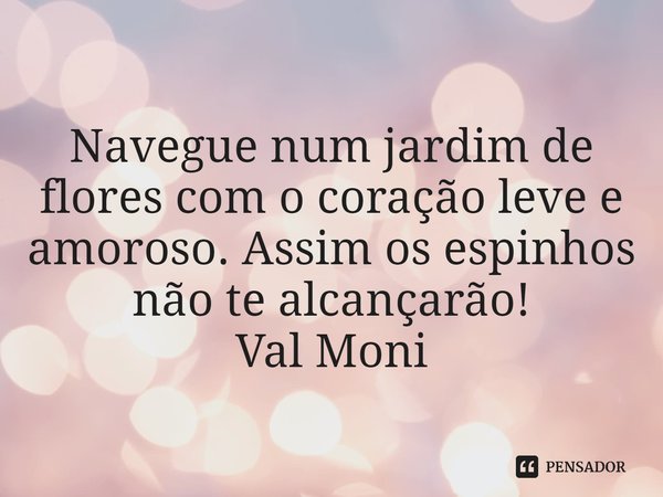 ⁠Navegue num jardim de flores com o coração leve e amoroso. Assim os espinhos não te alcançarão!... Frase de Val Moni.