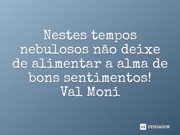 ⁠Nestes tempos nebulosos não deixe de alimentar a alma de bons sentimentos!... Frase de Val Moni.