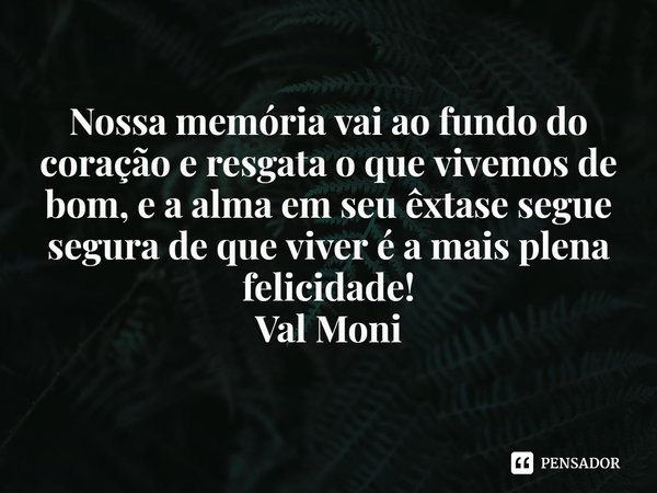 ⁠Nossa memória vai ao fundo do coração e resgata o que vivemos de bom, e a alma em seu êxtase segue segura de que viver é a mais plena felicidade!... Frase de Val Moni.