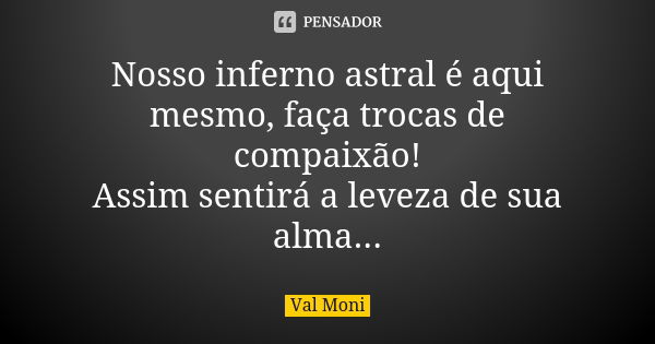 Nosso inferno astral é aqui mesmo, faça trocas de compaixão! Assim sentirá a leveza de sua alma...... Frase de Val Moni.