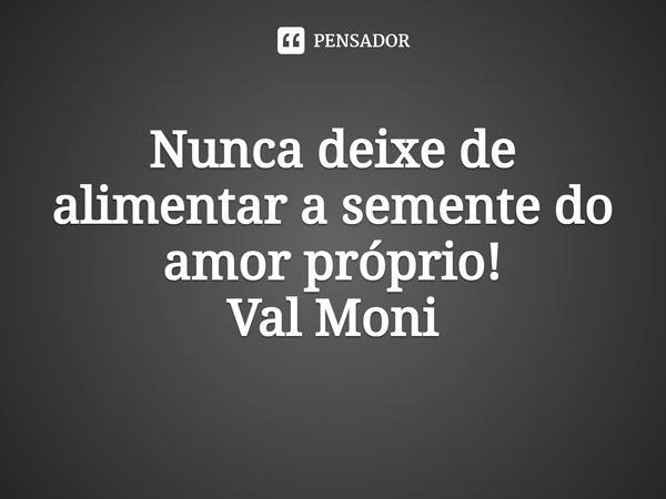 ⁠Nunca deixe de alimentar a semente do amor próprio!... Frase de Val Moni.