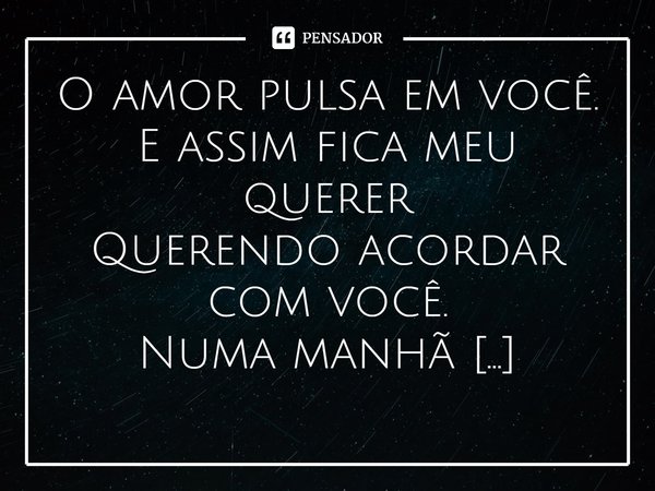 ⁠O amor pulsa em você.
E assim fica meu querer
Querendo acordar com você.
Numa manhã qualquer
De um dia talvez se der!... Frase de Val Moni.
