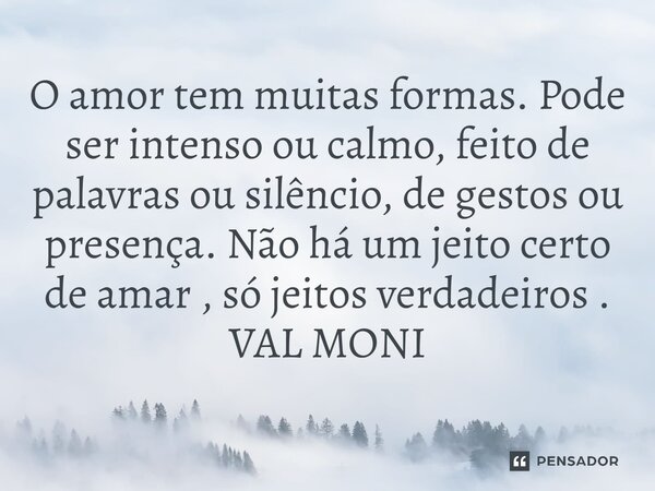 ⁠O amor tem muitas formas. Pode ser intenso ou calmo, feito de palavras ou silêncio, de gestos ou presença. Não há um jeito certo de amar , só jeitos verdadeiro... Frase de VAL MONI.