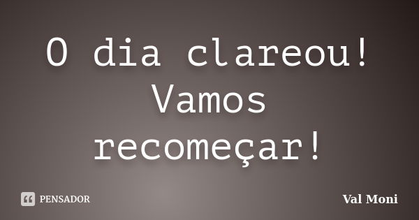 O dia clareou! Vamos recomeçar!... Frase de Val Moni.