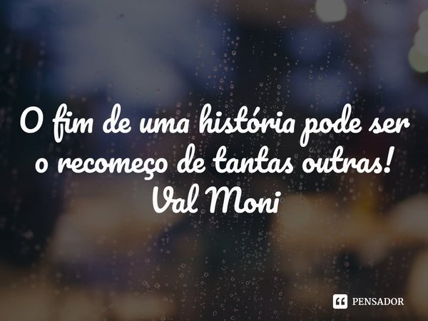 ⁠O fim de uma história pode ser o recomeço de tantas outras!... Frase de Val Moni.