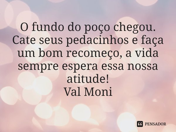 ⁠O fundo do poço chegou. Cate seus pedacinhos e faça um bom recomeço, a vida sempre espera essa nossa atitude!... Frase de Val Moni.