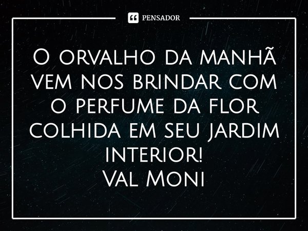 ⁠O orvalho da manhã vem nos brindar com o perfume da flor colhida em seu jardim interior!... Frase de Val Moni.