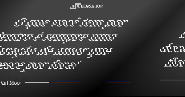 O que você tem por dentro é sempre uma declaração de amor que floresce por fora!... Frase de Val Moni.