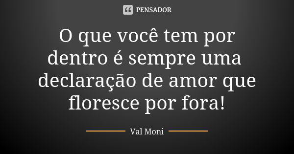 O que você tem por dentro é sempre uma declaração de amor que floresce por fora!... Frase de Val Moni.