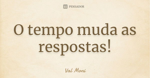 O tempo muda as respostas!... Frase de Val Moni.