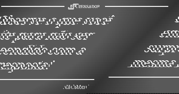 Observe o que você emite para não ser surpreendido com a mesma resposta!... Frase de Val Moni.