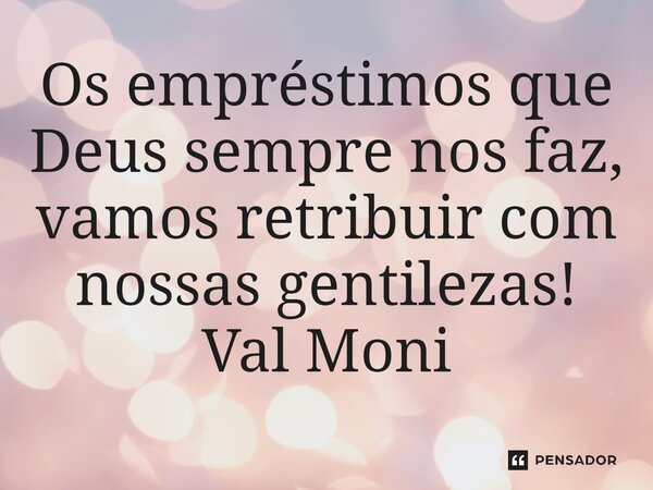 ⁠Os empréstimos que Deus sempre nos faz, vamos retribuir com nossas gentilezas!... Frase de Val Moni.