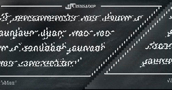 Os pensamentos nos levam a qualquer lugar, mas nos trazem à realidade quando queremos concretizar!... Frase de Val Moni.