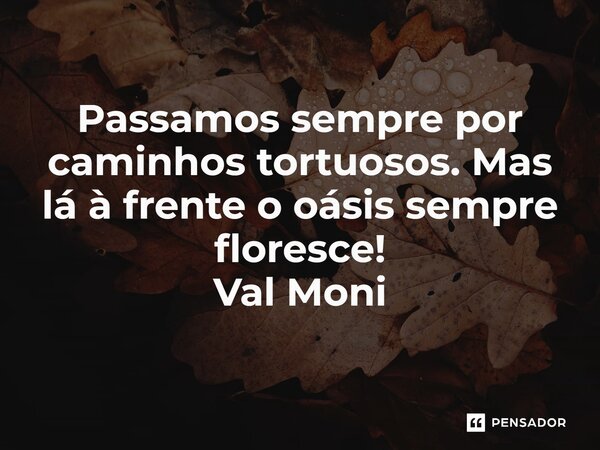 ⁠Passamos sempre por caminhos tortuosos. Mas lá à frente o oásis sempre floresce!... Frase de Val Moni.