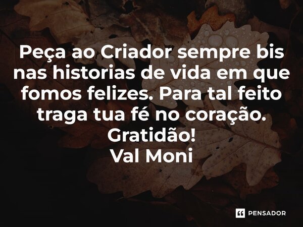 ⁠Peça ao Criador sempre bis nas historias de vida em que fomos felizes. Para tal feito traga tua fé no coração. Gratidão!... Frase de Val Moni.