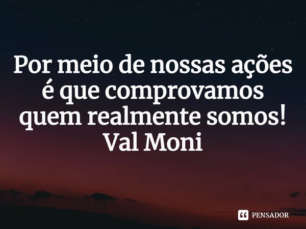 ⁠Por meio de nossas ações é que comprovamos quem realmente somos!... Frase de Val Moni.