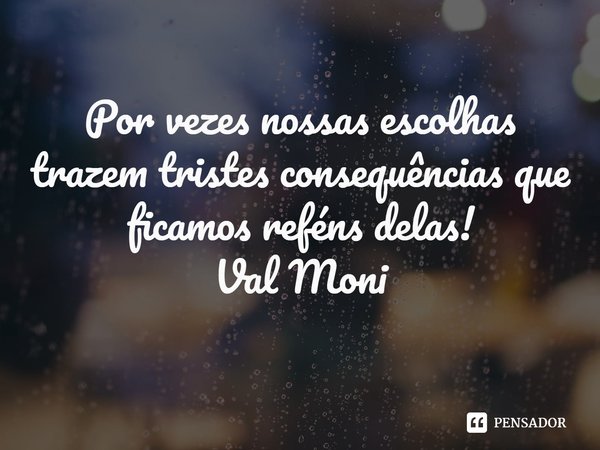 ⁠Por vezes nossas escolhas trazem tristes consequências que ficamos reféns delas!... Frase de Val Moni.