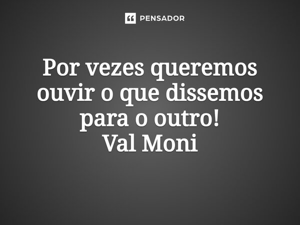 ⁠Por vezes queremos ouvir o que dissemos para o outro!... Frase de Val Moni.