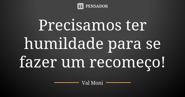 Precisamos ter humildade para se fazer um recomeço!... Frase de Val Moni.