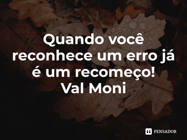 ⁠Quando você reconhece um erro já é um recomeço!... Frase de Val Moni.
