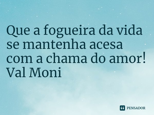 ⁠Que a fogueira da vida se mantenha acesa com a chama do amor!... Frase de Val Moni.