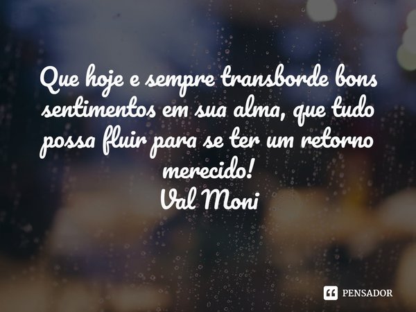 ⁠Que hoje e sempre transborde bons sentimentos em sua alma, que tudo possa fluir para se ter um retorno merecido!... Frase de Val Moni.