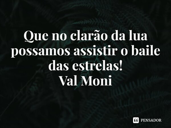 ⁠Que no clarão da lua possamos assistir o baile das estrelas!... Frase de Val Moni.