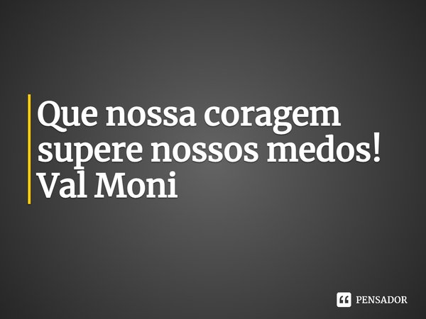 ⁠Que nossa coragem supere nossos medos!... Frase de Val Moni.