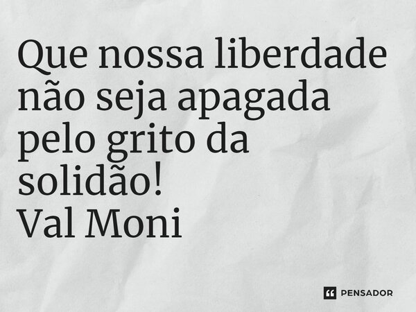 ⁠Que nossa liberdade não seja apagada pelo grito da solidão!... Frase de Val Moni.