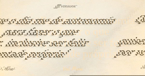 Que o dia me de autonomia para fazer o que quiser, inclusive ser feliz por vontade própria!... Frase de Val Moni.