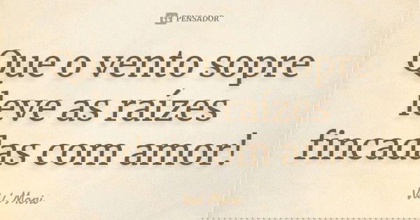 Que o vento sopre leve as raízes fincadas com amor!... Frase de Val Moni.