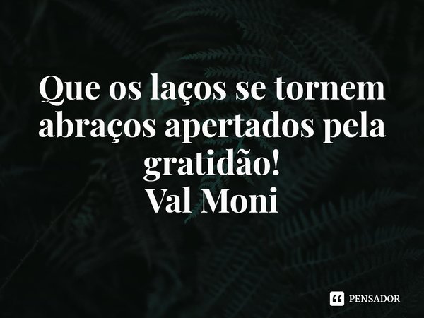 ⁠Que os laços se tornem abraços apertados pela gratidão!... Frase de Val Moni.