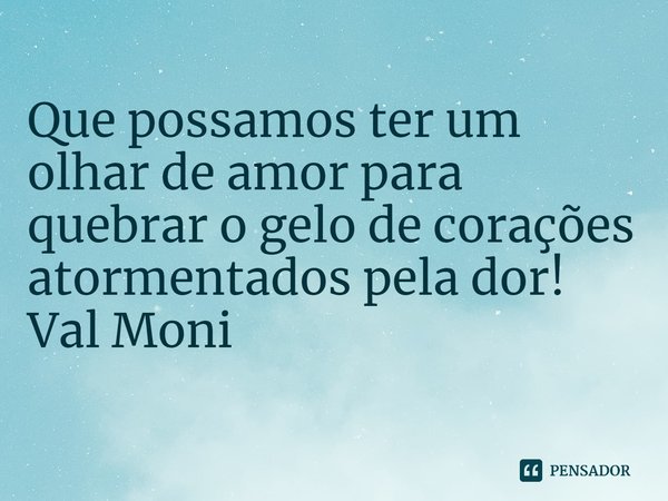 ⁠Que possamos ter um olhar de amor para quebrar o gelo de corações atormentados pela dor!... Frase de Val Moni.