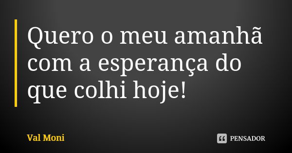 Quero o meu amanhã com a esperança do que colhi hoje!... Frase de Val Moni.