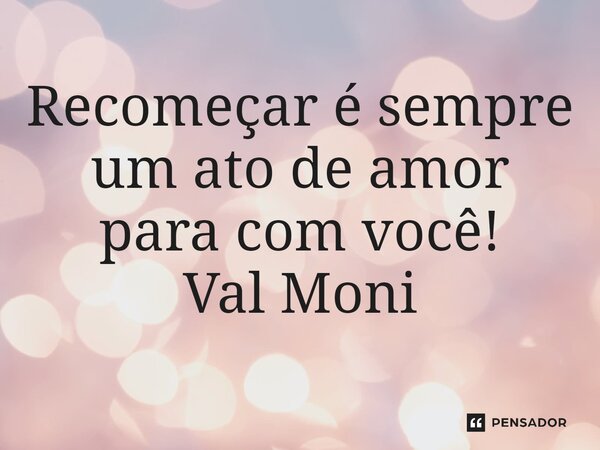 ⁠Recomeçar é sempre um ato de amor para com você!... Frase de Val Moni.
