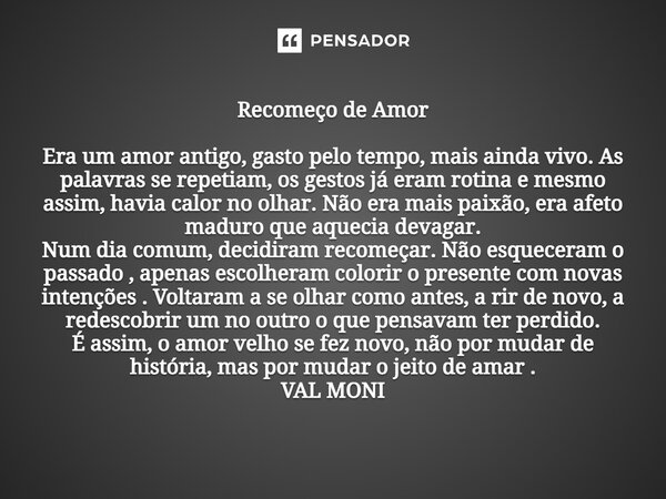Recomeço de Amor Era um amor antigo, gasto pelo tempo, mais ainda vivo. As palavras se repetiam, os gestos já eram rotina e mesmo assim, havia calor no olhar. ... Frase de VAL MONI.