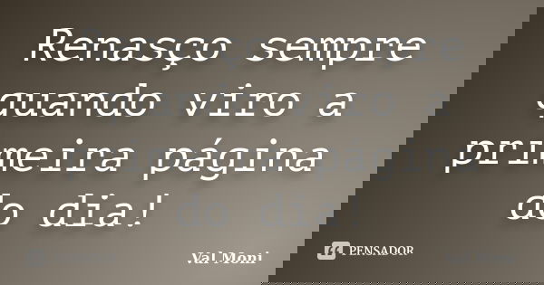 Renasço sempre quando viro a primeira página do dia!... Frase de Val Moni.